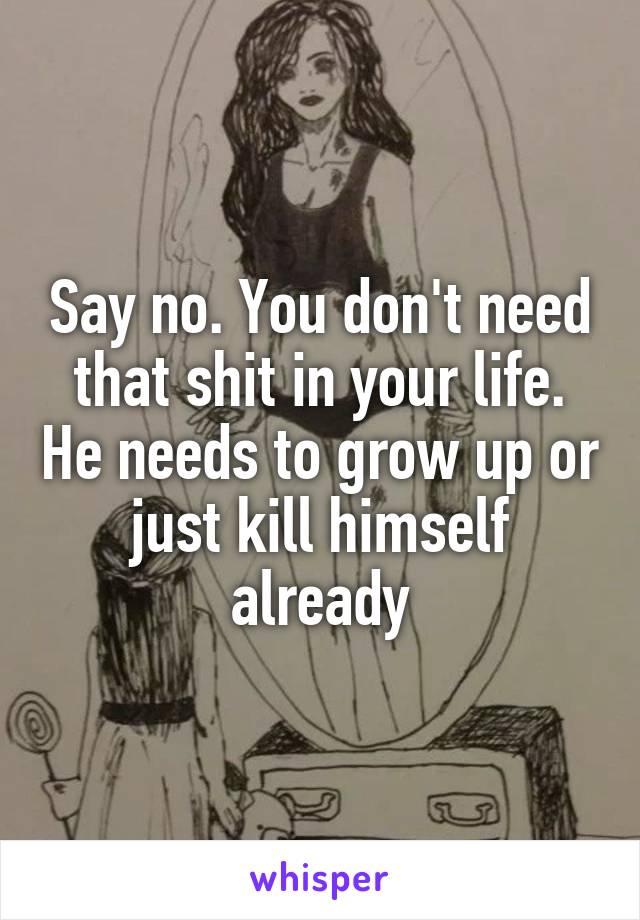 Say no. You don't need that shit in your life. He needs to grow up or just kill himself already
