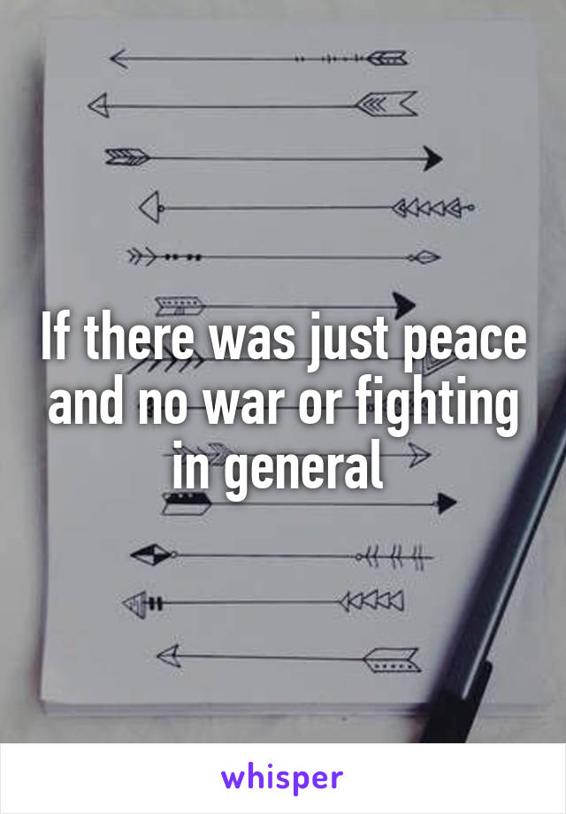 If there was just peace and no war or fighting in general 