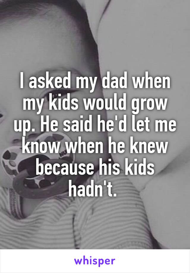 I asked my dad when my kids would grow up. He said he'd let me know when he knew because his kids hadn't. 