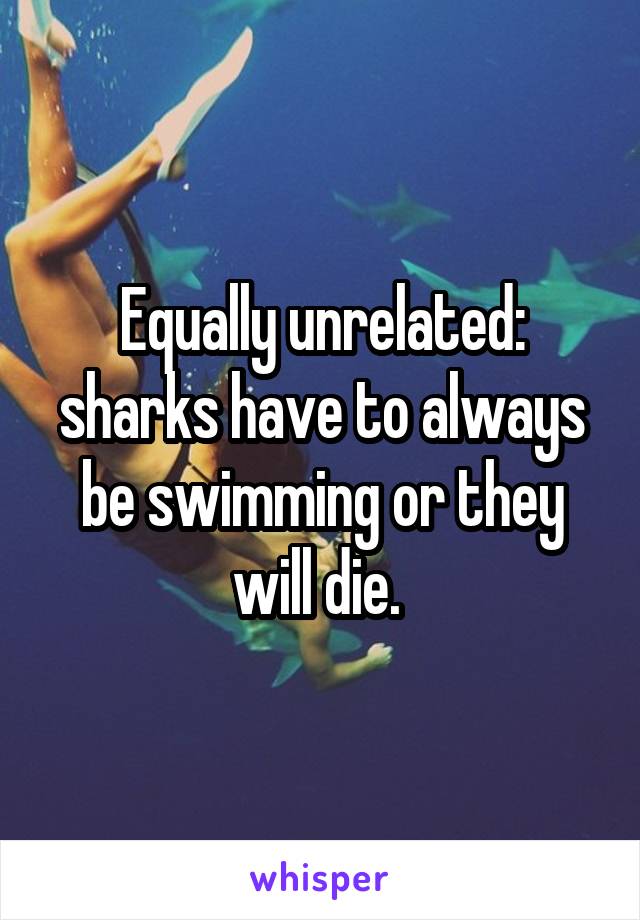 Equally unrelated: sharks have to always be swimming or they will die. 