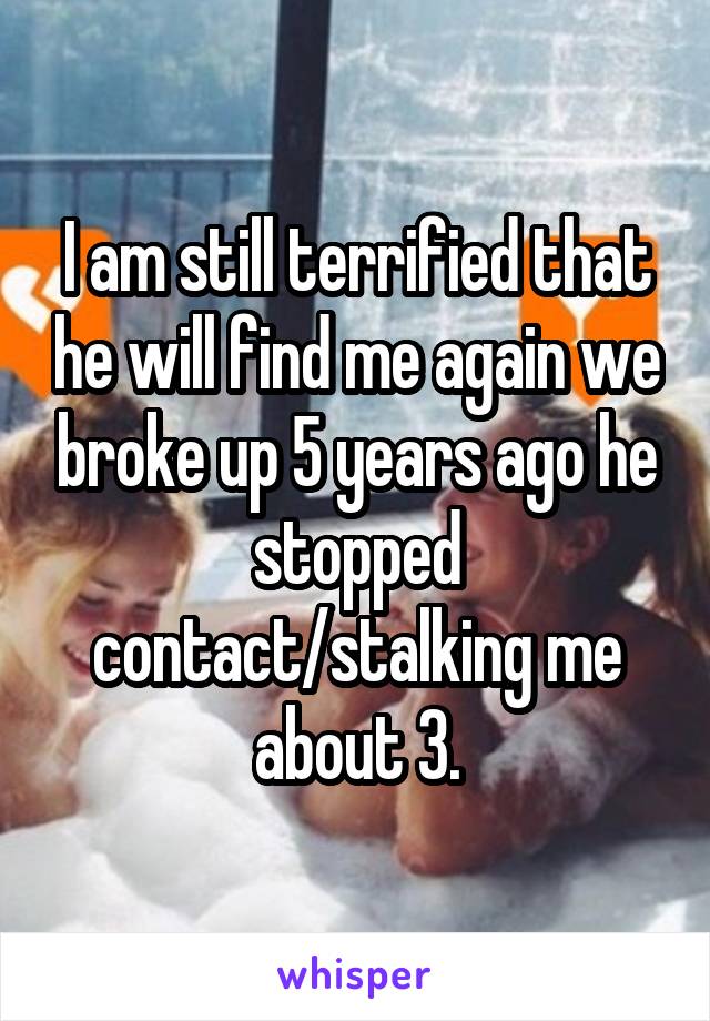 I am still terrified that he will find me again we broke up 5 years ago he stopped contact/stalking me about 3.