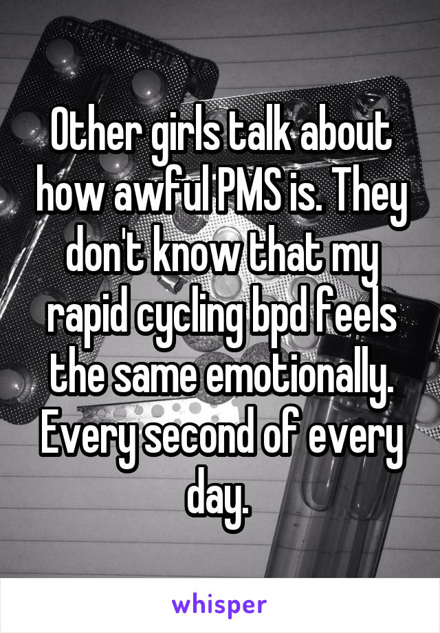 Other girls talk about how awful PMS is. They don't know that my rapid cycling bpd feels the same emotionally. Every second of every day. 