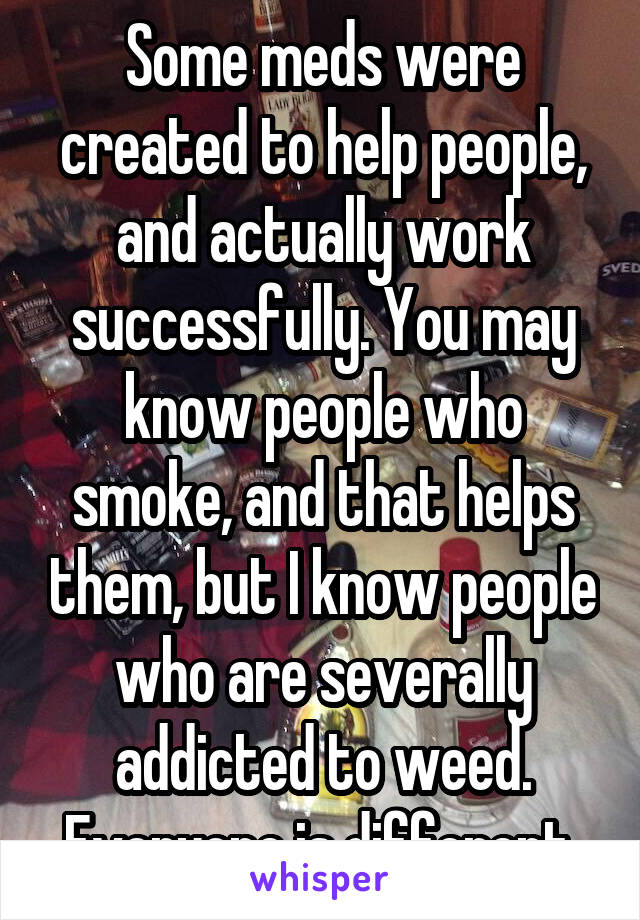 Some meds were created to help people, and actually work successfully. You may know people who smoke, and that helps them, but I know people who are severally addicted to weed. Everyone is different 