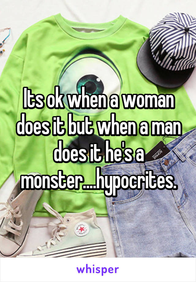 Its ok when a woman does it but when a man does it he's a monster....hypocrites.