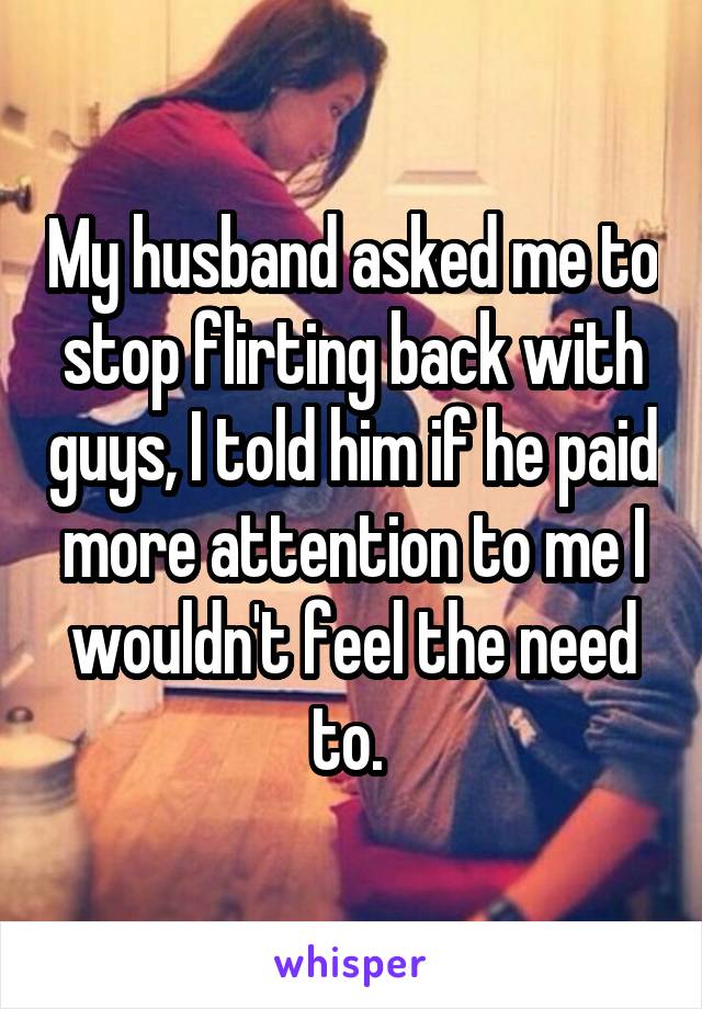My husband asked me to stop flirting back with guys, I told him if he paid more attention to me I wouldn't feel the need to. 