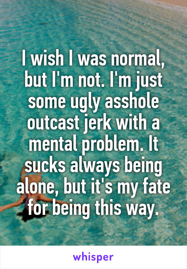 I wish I was normal, but I'm not. I'm just some ugly asshole outcast jerk with a mental problem. It sucks always being alone, but it's my fate for being this way.