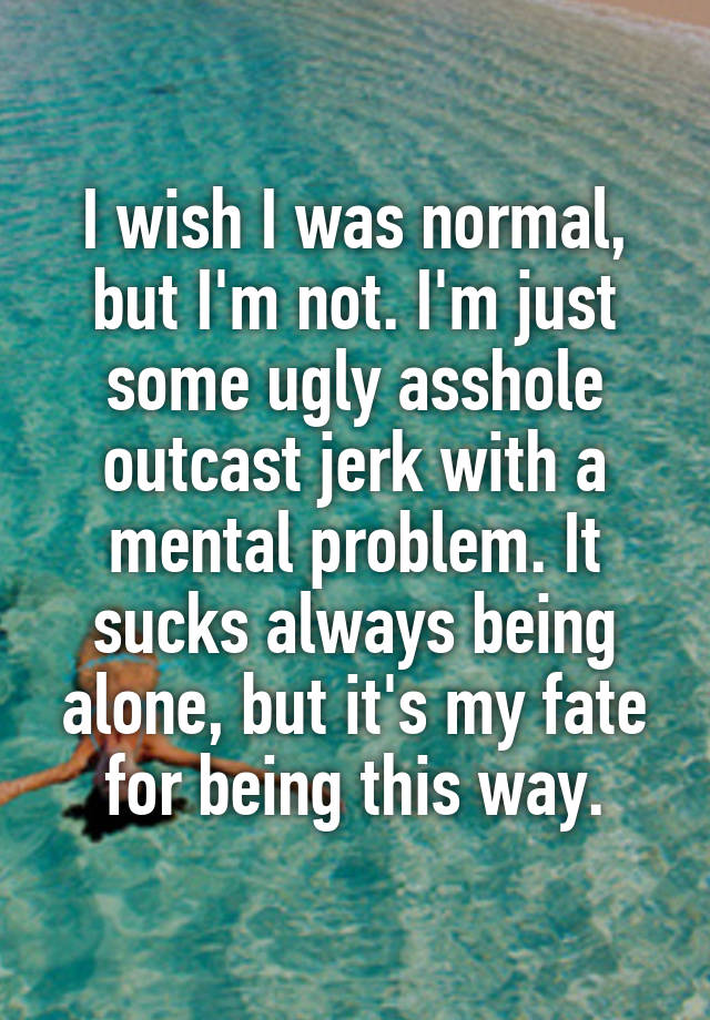 I wish I was normal, but I'm not. I'm just some ugly asshole outcast jerk with a mental problem. It sucks always being alone, but it's my fate for being this way.