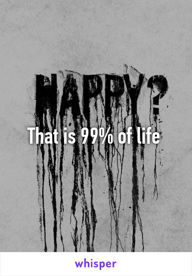 That is 99% of life 