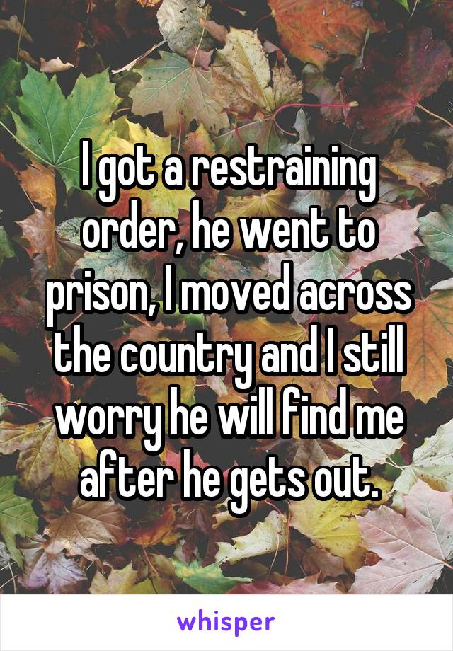 I got a restraining order, he went to prison, I moved across the country and I still worry he will find me after he gets out.