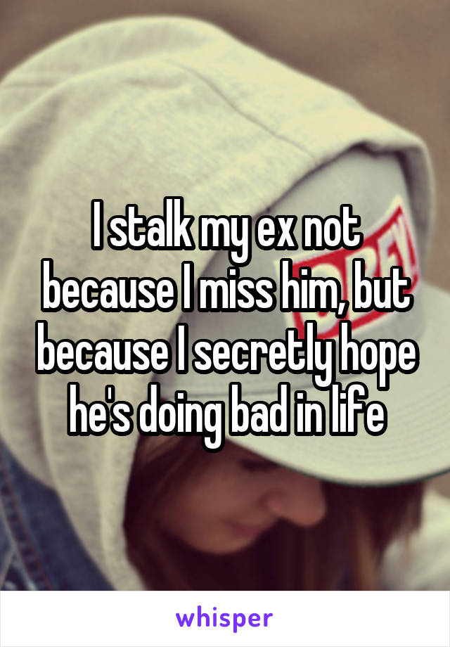 I stalk my ex not because I miss him, but because I secretly hope he's doing bad in life