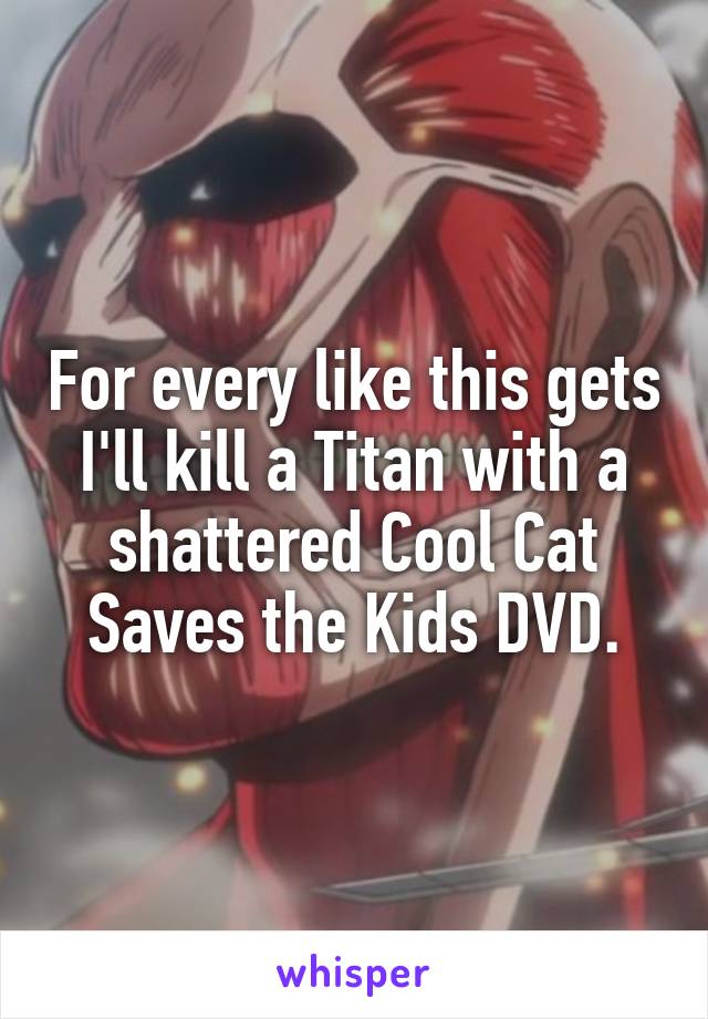 For every like this gets I'll kill a Titan with a shattered Cool Cat Saves the Kids DVD.