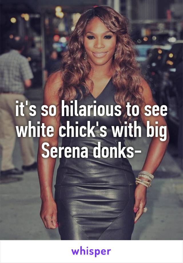 it's so hilarious to see white chick's with big Serena donks-