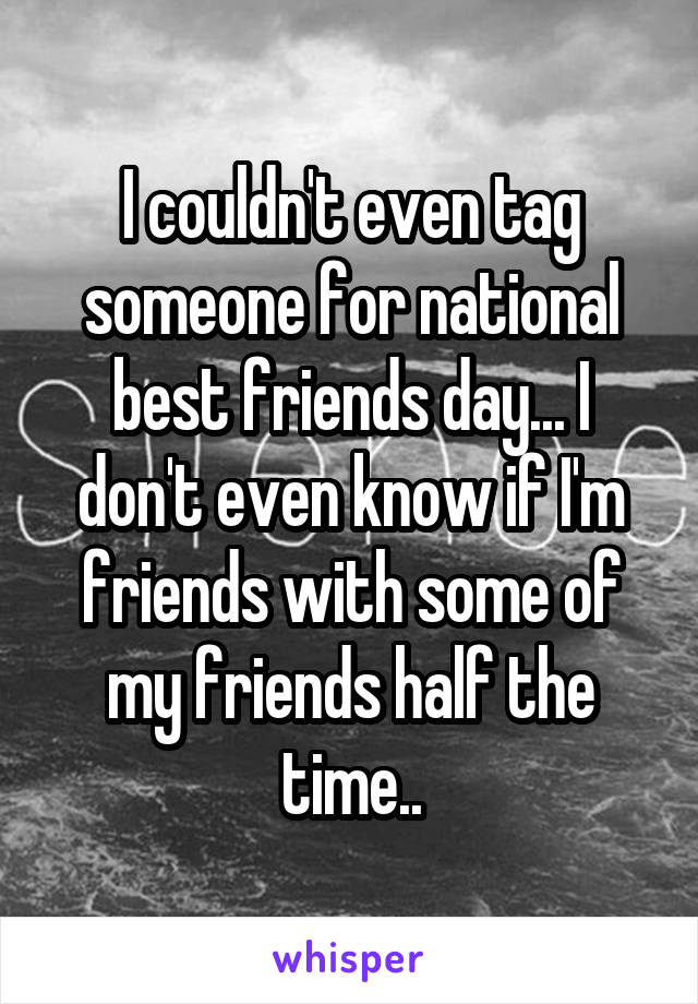 I couldn't even tag someone for national best friends day... I don't even know if I'm friends with some of my friends half the time..