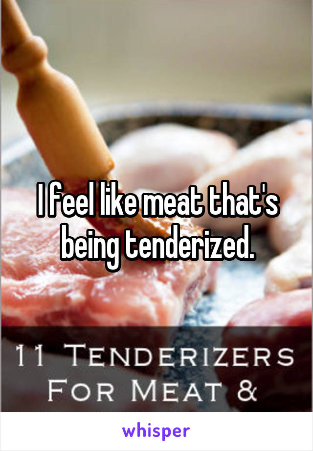 I feel like meat that's being tenderized.