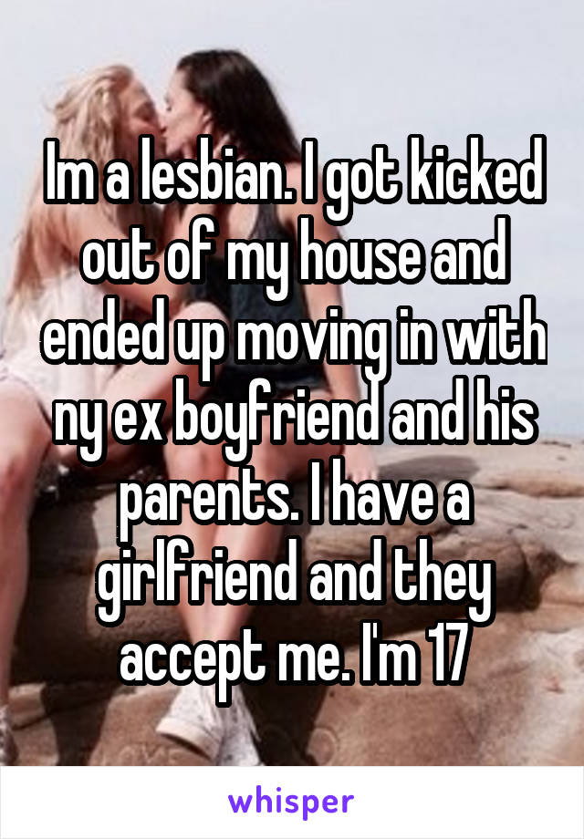 Im a lesbian. I got kicked out of my house and ended up moving in with ny ex boyfriend and his parents. I have a girlfriend and they accept me. I'm 17