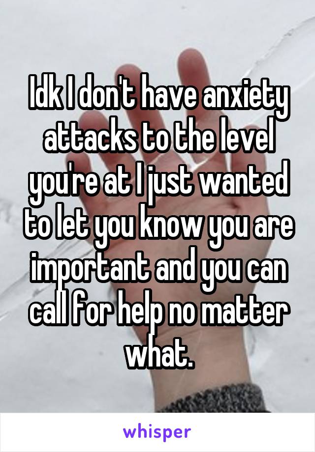 Idk I don't have anxiety attacks to the level you're at I just wanted to let you know you are important and you can call for help no matter what.