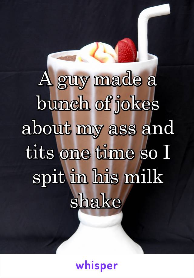 A guy made a bunch of jokes about my ass and tits one time so I spit in his milk shake 