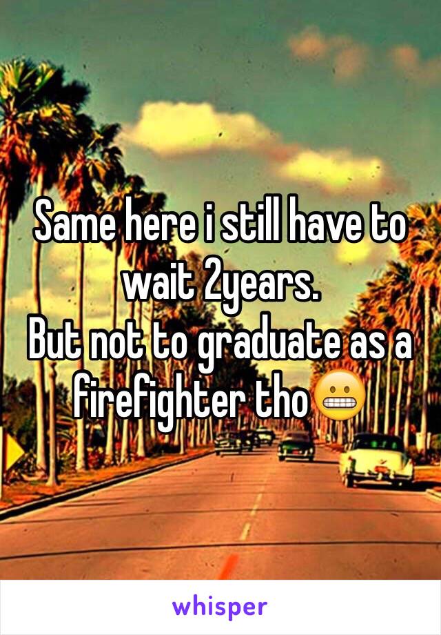 Same here i still have to wait 2years.
But not to graduate as a firefighter tho😬
