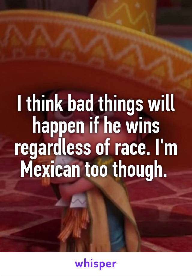 I think bad things will happen if he wins regardless of race. I'm Mexican too though. 