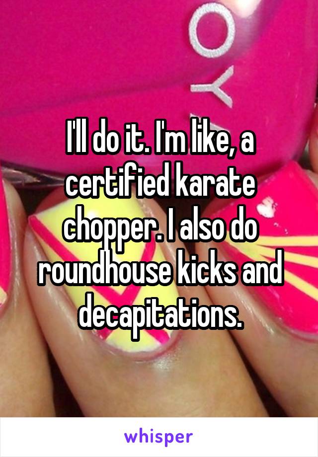 I'll do it. I'm like, a certified karate chopper. I also do roundhouse kicks and decapitations.