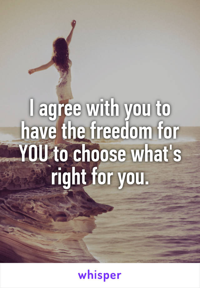 I agree with you to have the freedom for YOU to choose what's right for you.