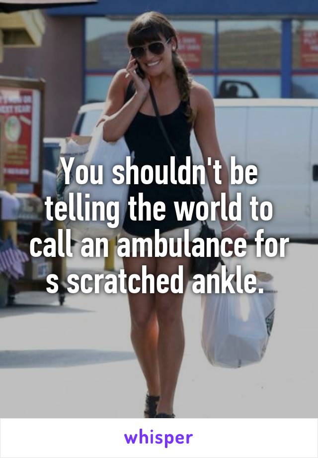 You shouldn't be telling the world to call an ambulance for s scratched ankle. 