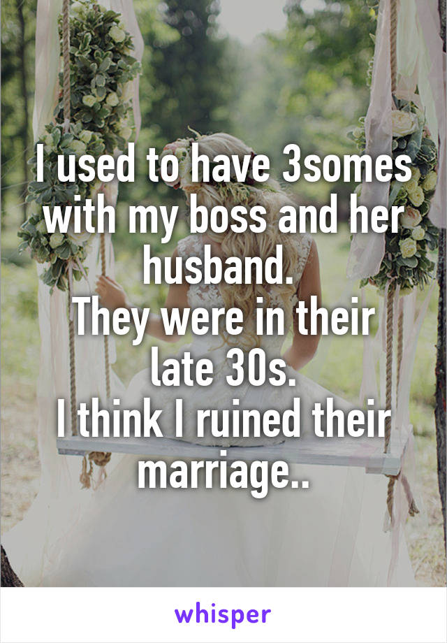 I used to have 3somes with my boss and her husband. 
They were in their late 30s.
I think I ruined their marriage..