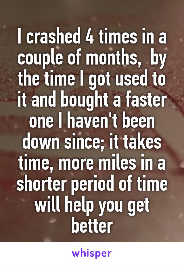 I crashed 4 times in a couple of months,  by the time I got used to it and bought a faster one I haven't been down since; it takes time, more miles in a shorter period of time will help you get better