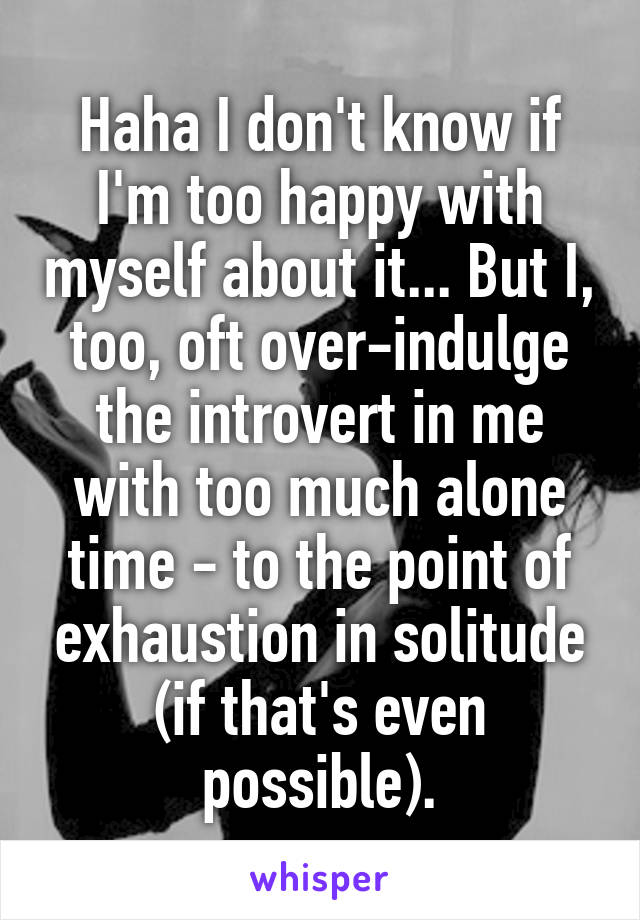 Haha I don't know if I'm too happy with myself about it... But I, too, oft over-indulge the introvert in me with too much alone time - to the point of exhaustion in solitude (if that's even possible).
