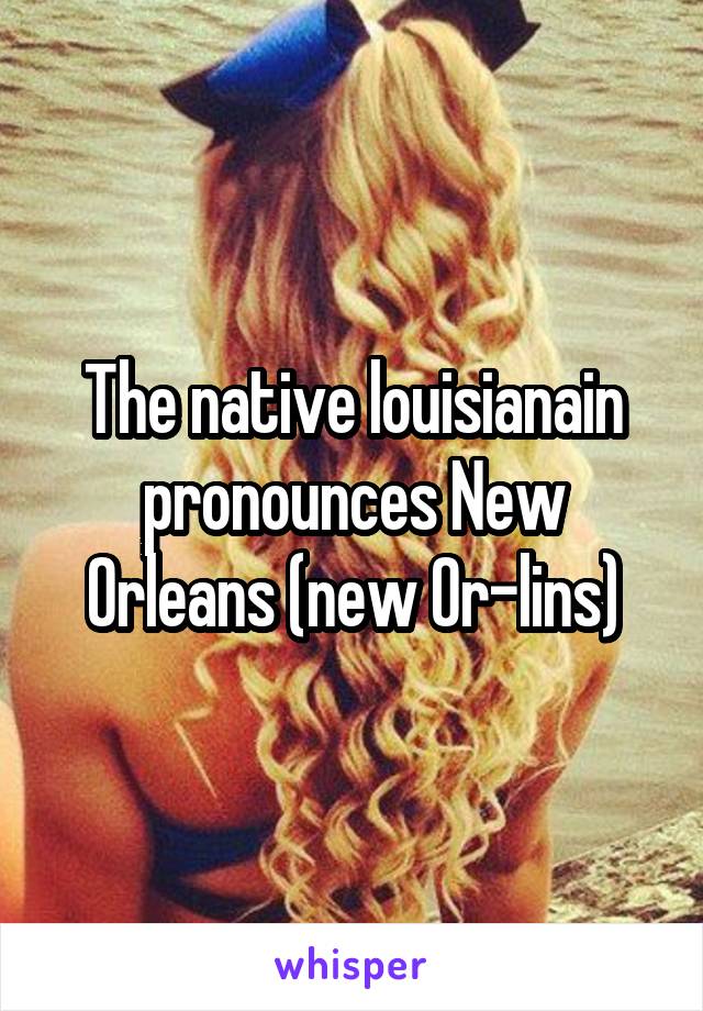 The native louisianain pronounces New Orleans (new Or-lins)