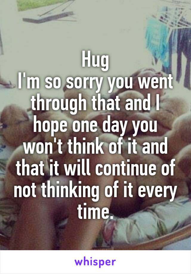 Hug
I'm so sorry you went through that and I hope one day you won't think of it and that it will continue of not thinking of it every time.