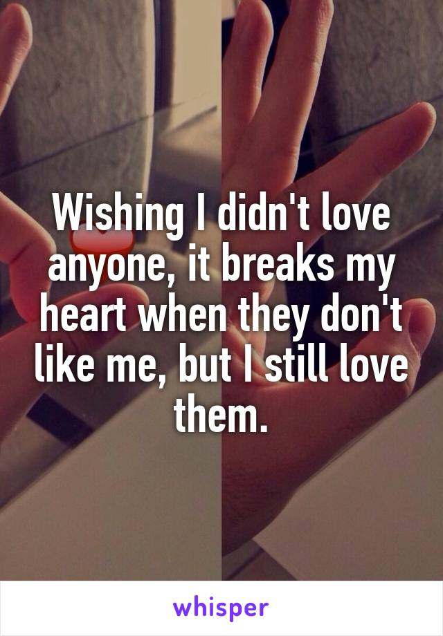Wishing I didn't love anyone, it breaks my heart when they don't like me, but I still love them.