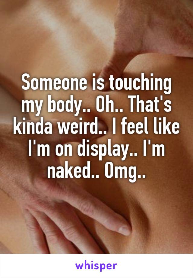 Someone is touching my body.. Oh.. That's kinda weird.. I feel like I'm on display.. I'm naked.. Omg..
