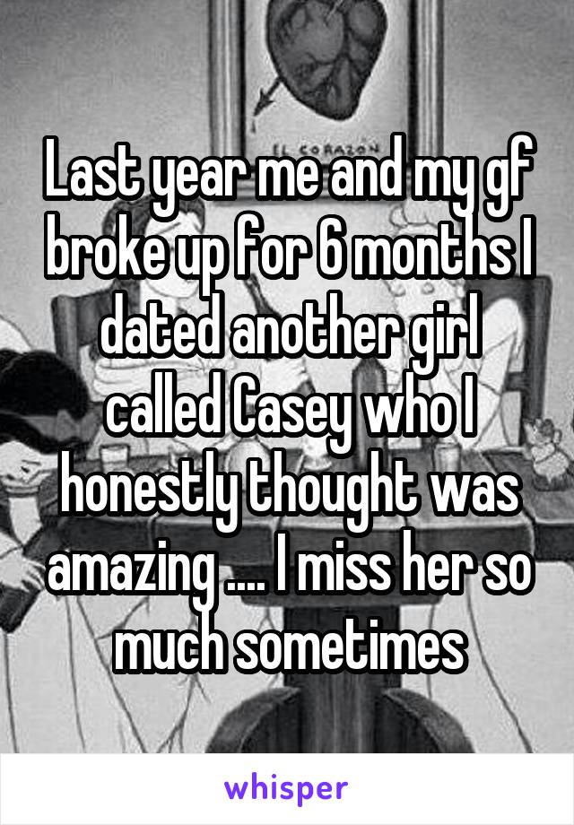 Last year me and my gf broke up for 6 months I dated another girl called Casey who I honestly thought was amazing .... I miss her so much sometimes