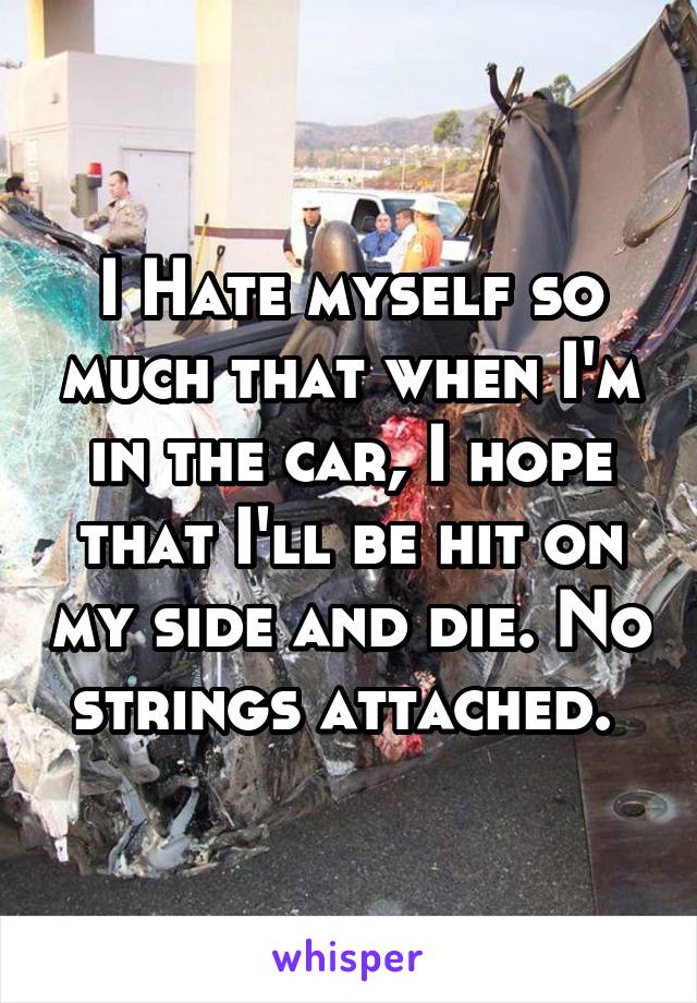 I Hate myself so much that when I'm in the car, I hope that I'll be hit on my side and die. No strings attached. 