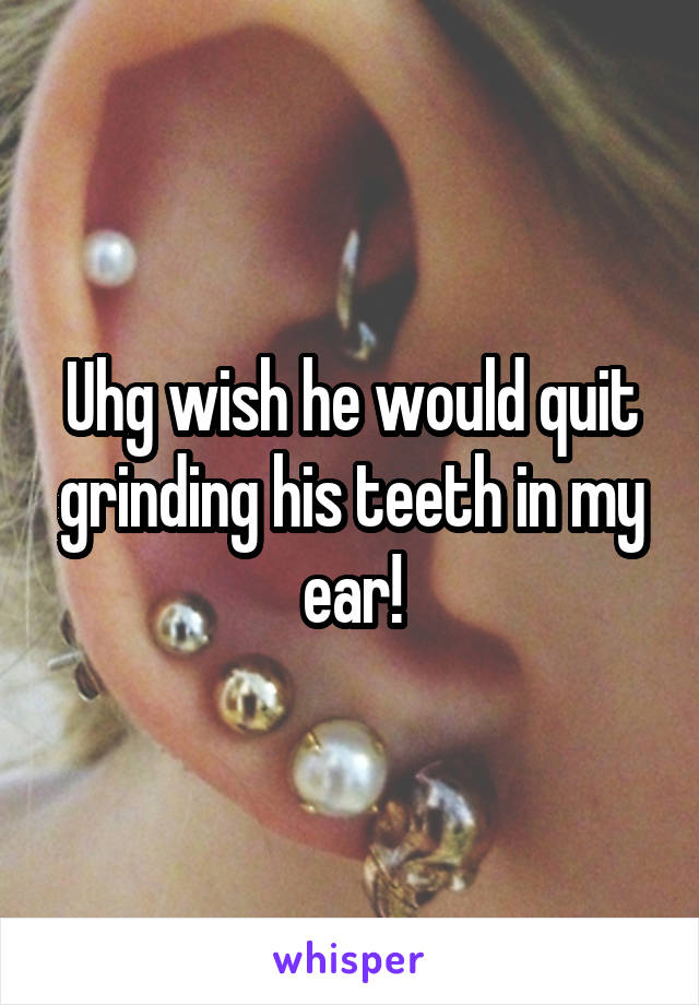 Uhg wish he would quit grinding his teeth in my ear!