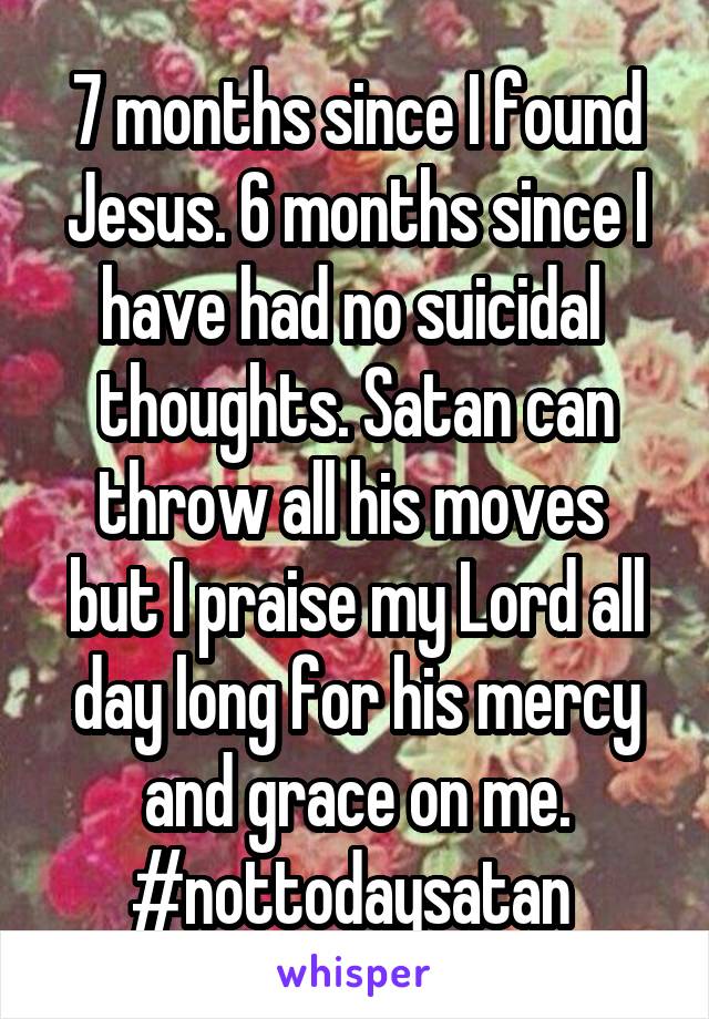 7 months since I found Jesus. 6 months since I have had no suicidal  thoughts. Satan can throw all his moves  but I praise my Lord all day long for his mercy and grace on me. #nottodaysatan 