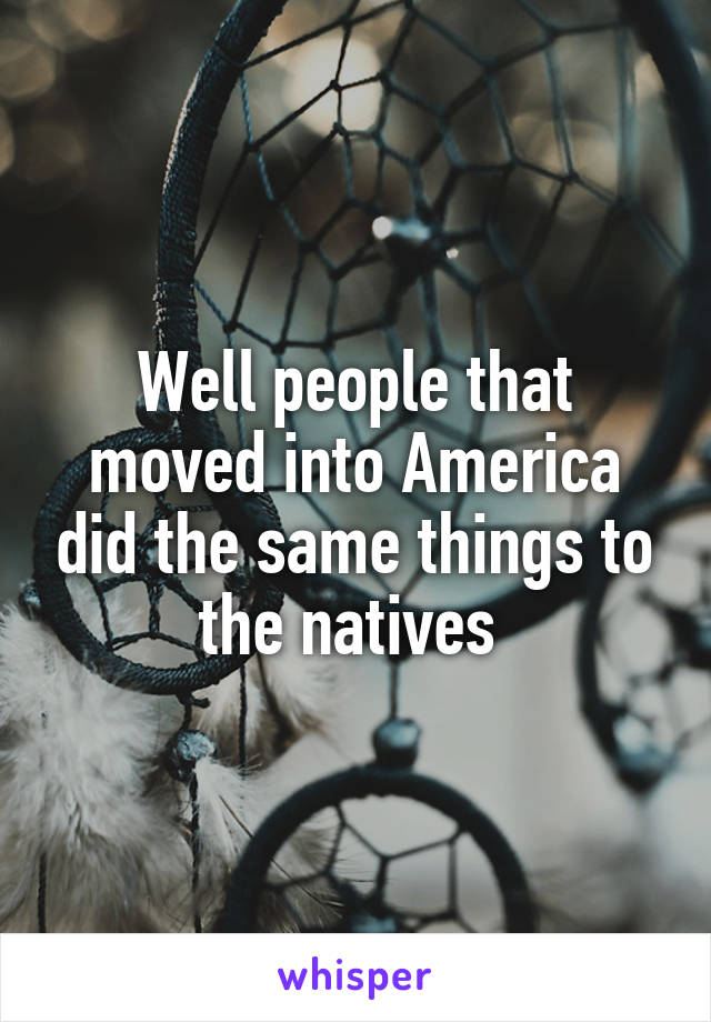 Well people that moved into America did the same things to the natives 