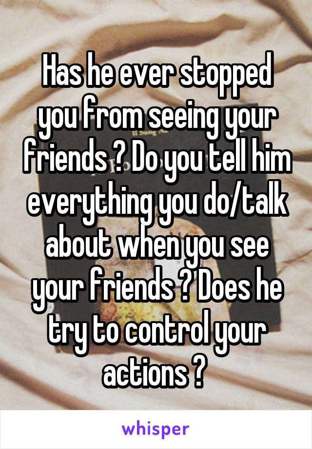 Has he ever stopped you from seeing your friends ? Do you tell him everything you do/talk about when you see your friends ? Does he try to control your actions ? 