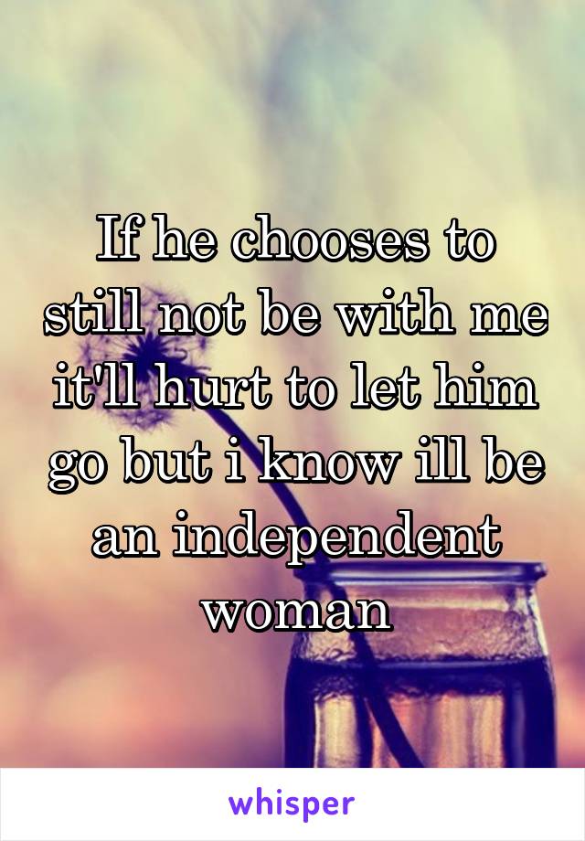If he chooses to still not be with me it'll hurt to let him go but i know ill be an independent woman