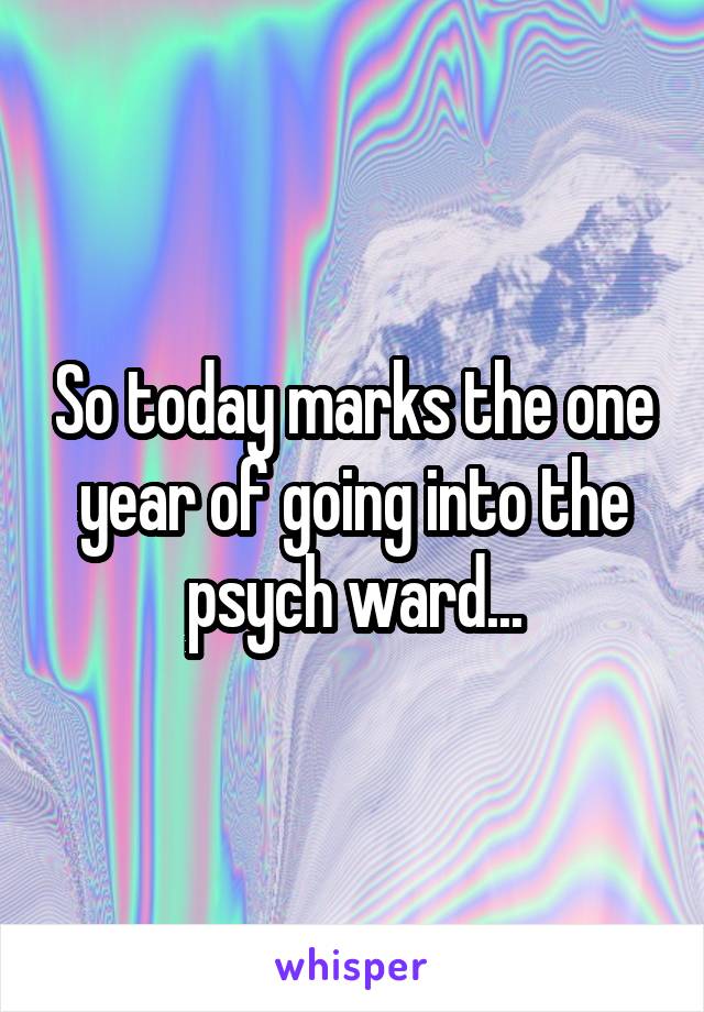 So today marks the one year of going into the psych ward...