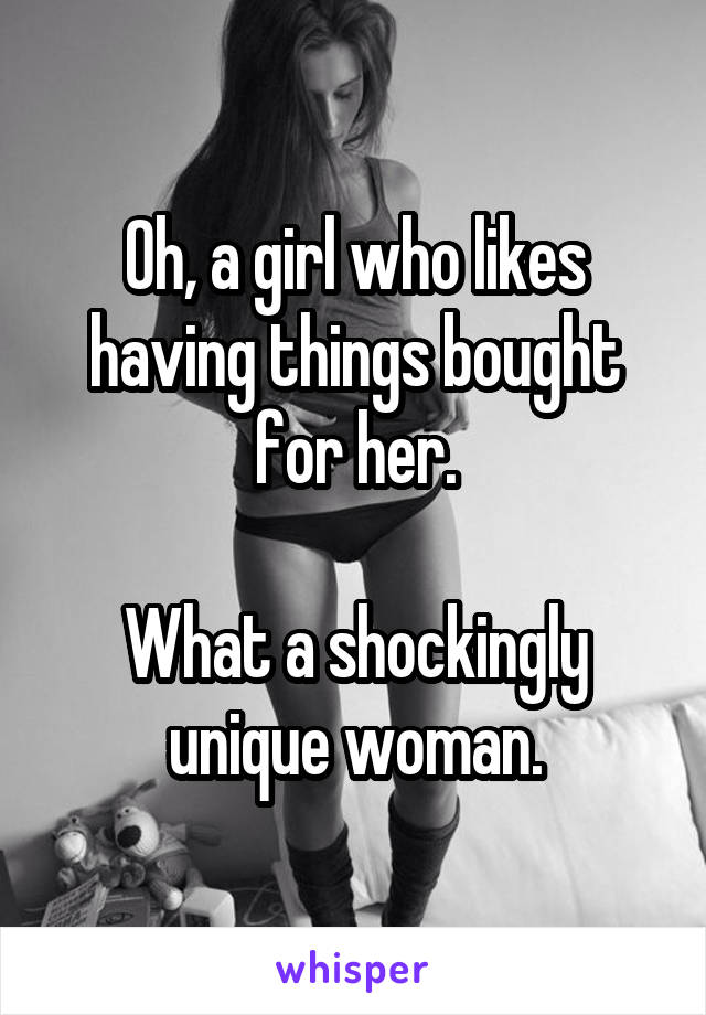 Oh, a girl who likes having things bought for her.

What a shockingly unique woman.