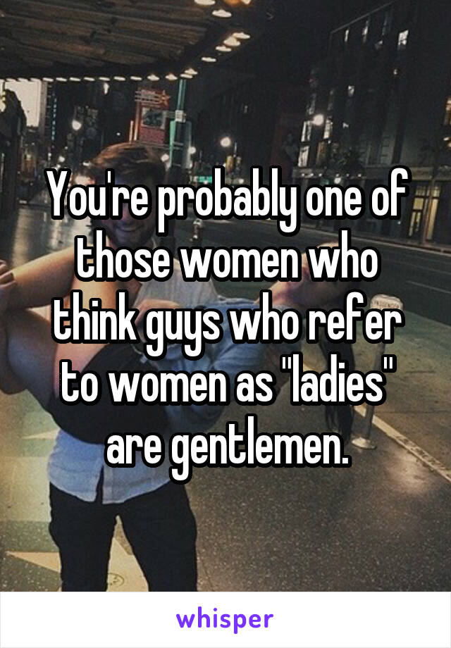 You're probably one of those women who think guys who refer to women as "ladies" are gentlemen.