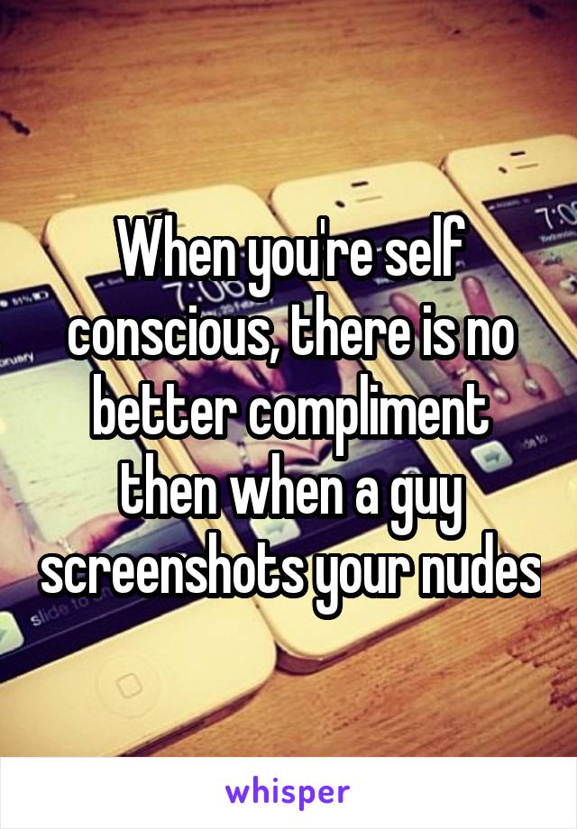 When you're self conscious, there is no better compliment then when a guy screenshots your nudes