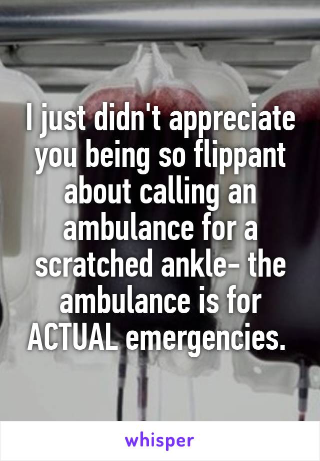 I just didn't appreciate you being so flippant about calling an ambulance for a scratched ankle- the ambulance is for ACTUAL emergencies. 