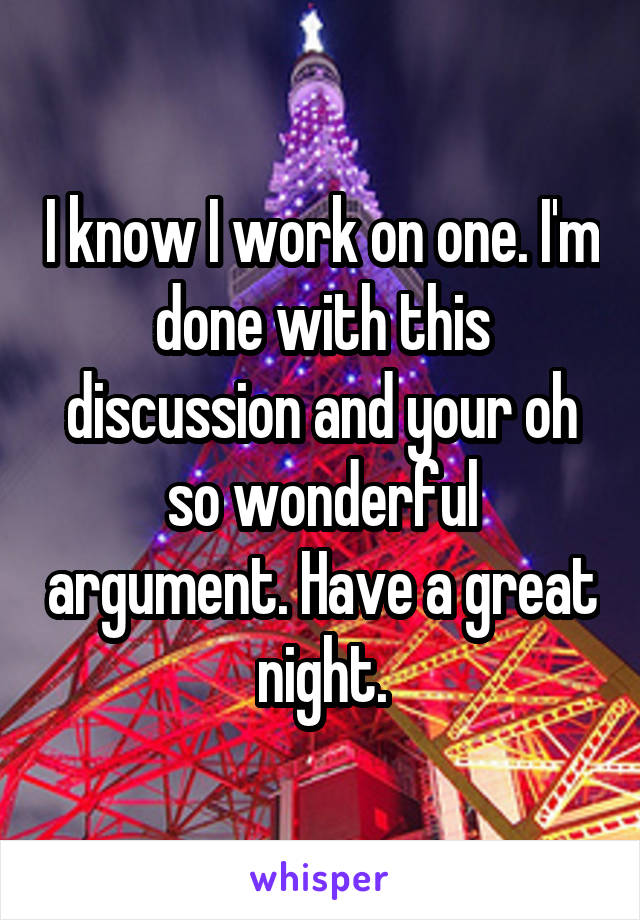 I know I work on one. I'm done with this discussion and your oh so wonderful argument. Have a great night.