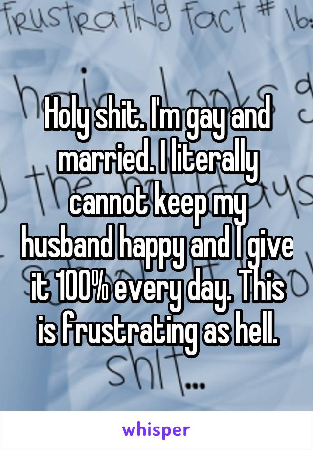Holy shit. I'm gay and married. I literally cannot keep my husband happy and I give it 100% every day. This is frustrating as hell.