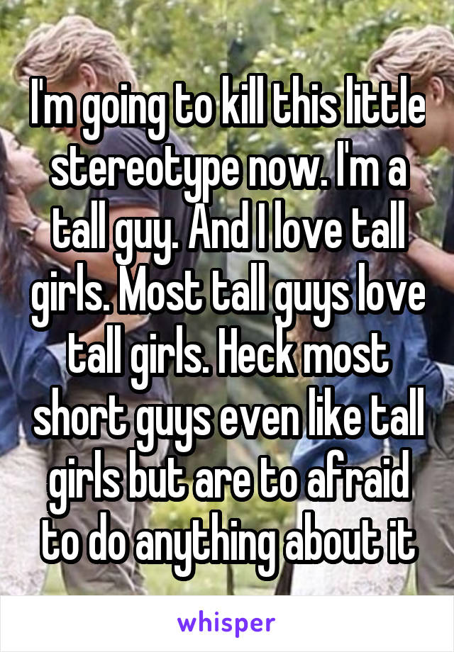 I'm going to kill this little stereotype now. I'm a tall guy. And I love tall girls. Most tall guys love tall girls. Heck most short guys even like tall girls but are to afraid to do anything about it