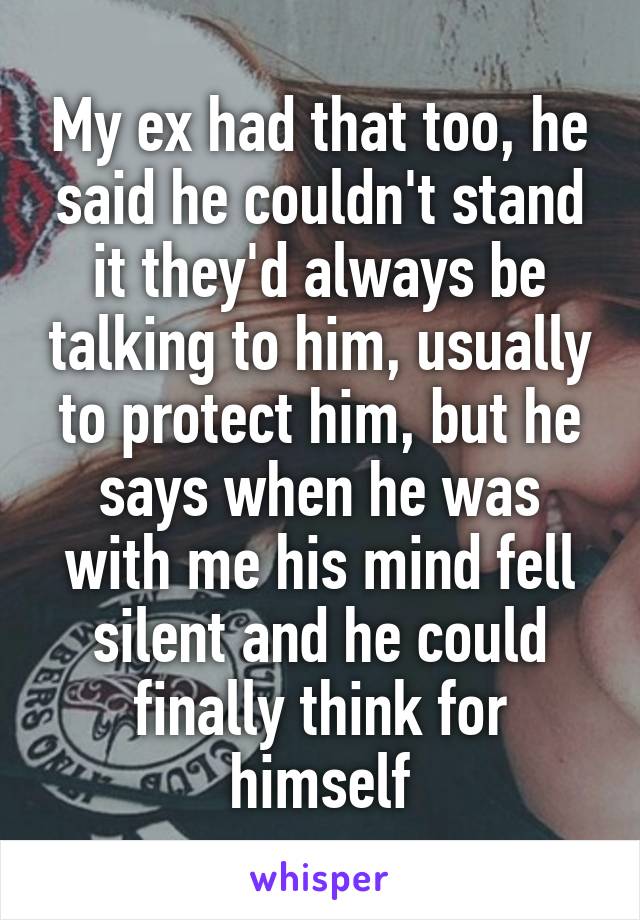 My ex had that too, he said he couldn't stand it they'd always be talking to him, usually to protect him, but he says when he was with me his mind fell silent and he could finally think for himself