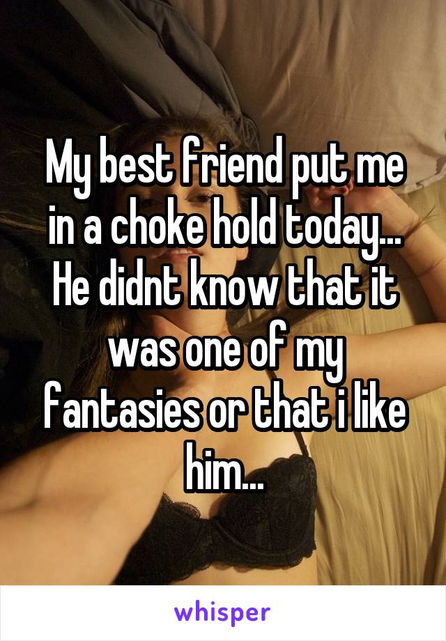 My best friend put me in a choke hold today... He didnt know that it was one of my fantasies or that i like him...
